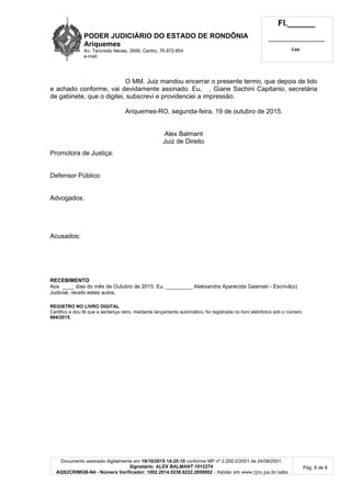 PODER JUDICIÁRIO DO ESTADO DE RONDÔNIA
Ariquemes
Av. Tancredo Neves, 2606, Centro, 76.872-854
e-mail:
Fl.______
_________________________
Cad.
Documento assinado digitalmente em 19/10/2015 14:25:10 conforme MP nº 2.200-2/2001 de 24/08/2001.
Signatário: ALEX BALMANT:1012274
AQS2CRIMGB-N4 - Número Verificador: 1002.2014.0238.8222.2858002 - Validar em www.tjro.jus.br/adoc
Pág. 8 de 8
O MM. Juiz mandou encerrar o presente termo, que depois de lido
e achado conforme, vai devidamente assinado. Eu, , Giane Sachini Capitanio, secretária
de gabinete, que o digitei, subscrevi e providenciei a impressão.
Ariquemes-RO, segunda-feira, 19 de outubro de 2015.
Alex Balmant
Juiz de Direito
Promotora de Justiça:
Defensor Público:
Advogados:
Acusados:
RECEBIMENTO
Aos ____ dias do mês de Outubro de 2015. Eu, _________ Aleksandra Aparecida Gaienski - Escrivã(o)
Judicial, recebi estes autos.
REGISTRO NO LIVRO DIGITAL
Certifico e dou fé que a sentença retro, mediante lançamento automático, foi registrada no livro eletrônico sob o número
684/2015.
 