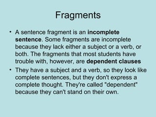 Fragments
• A sentence fragment is an incomplete
  sentence. Some fragments are incomplete
  because they lack either a subject or a verb, or
  both. The fragments that most students have
  trouble with, however, are dependent clauses
• They have a subject and a verb, so they look like
  complete sentences, but they don't express a
  complete thought. They're called "dependent"
  because they can't stand on their own.
 
