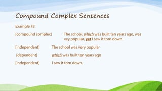 Compound Complex Sentences
Example #4
[compound complex] I danced while he sang, but they won because
also played the piano.
[independent] The school was very popular
[dependent] which was built ten years ago
[independent] I saw it torn down.
* Compound complex sentences must contain at least two independent
clauses and one dependent clause.
 