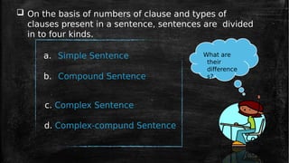 On the basis of numbers of clause and types of
clauses present in a sentence, sentences are divided
in to four kinds.
a. Simple Sentence
b. Compound Sentence
c. Complex Sentence
d. Complex-compund Sentence
What are
their
difference
s?
 