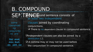 B. COMPOUND
SENTENCE
A compound sentence consists of
at least two independent
clauses joined by coordinating
conjunctions.
 There is no dependent clause in compound sentence
Independent clauses can also be joined by a
semicolon (;).
 A comma may or may not be used before
the conjunction in compound sentence.
some
coordinati
ng
conjunctio
ns are:
for, and,
nor, but,
or, yet, so
 