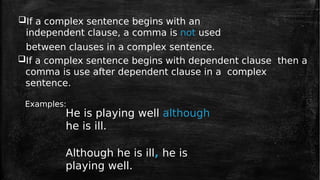 If a complex sentence begins with an
independent clause, a comma is not used
between clauses in a complex sentence.
If a complex sentence begins with dependent clause then a
comma is use after dependent clause in a complex
sentence.
Examples:
He is playing well although
he is ill.
Although he is ill, he is
playing well.
 