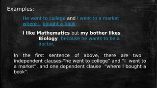Examples:
He went to college and I went to a market
where I bought a book.
I like Mathematics but my bother likes
Biology because he wants to be a
doctor.
In the first sentence of above, there are two
independent clauses-“he went to college” and “I went to
a market”, and one dependent clause “where I bought a
book”.
 