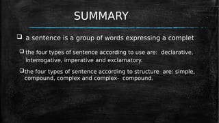 SUMMARY
 a sentence is a group of words expressing a complet
 the four types of sentence according to use are: declarative,
interrogative, imperative and exclamatory.
the four types of sentence according to structure are: simple,
compound, complex and complex- compound.
 