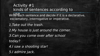 Activity #1
kinds of sentences according to
use
Write each sentence and decide if it is a declarative,
exclamatory, interrogative or imperative.
1.Take out the trash.
2.My house is just around the corner.
3.Can you come over after school
today?
4.I saw a shooting star!
5.I admire Jack.
 
