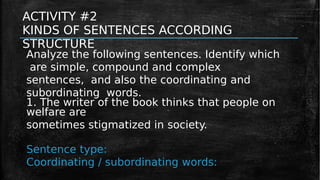 ACTIVITY #2
KINDS OF SENTENCES ACCORDING
STRUCTURE
Analyze the following sentences. Identify which
are simple, compound and complex
sentences, and also the coordinating and
subordinating words.
1. The writer of the book thinks that people on
welfare are
sometimes stigmatized in society.
Sentence type:
Coordinating / subordinating words:
 