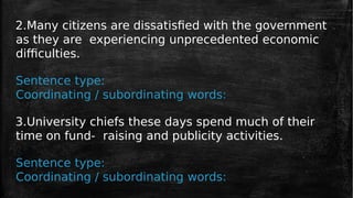 2.Many citizens are dissatisfied with the government
as they are experiencing unprecedented economic
difficulties.
Sentence type:
Coordinating / subordinating words:
3.University chiefs these days spend much of their
time on fund- raising and publicity activities.
Sentence type:
Coordinating / subordinating words:
 