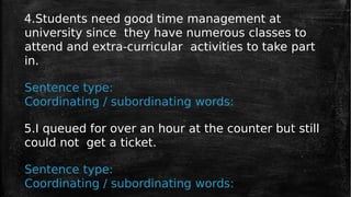 4.Students need good time management at
university since they have numerous classes to
attend and extra-curricular activities to take part
in.
Sentence type:
Coordinating / subordinating words:
5.I queued for over an hour at the counter but still
could not get a ticket.
Sentence type:
Coordinating / subordinating words:
 