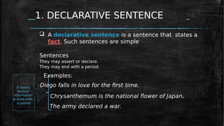 1. DECLARATIVE SENTENCE
Chrysanthemum is the national flower of Japan.
The army declared a war.
It states
factual
information
& ends with
a period
 A declarative sentence is a sentence that states a
fact. Such sentences are simple
Sentences
They may assert or declare.
They may end with a period.
Examples:
Diego falls in love for the first time.
 