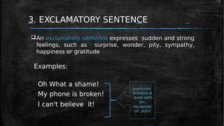 3. EXCLAMATORY SENTENCE
Examples:
Oh What a shame!
My phone is broken!
I can't believe it!
An exclamatory sentence expresses sudden and strong
feelings, such as surprise, wonder, pity, sympathy,
happiness or gratitude
expresses
emotion &
ends with
an
exclamati
on point
 