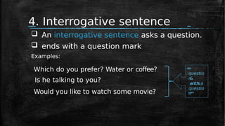 4. Interrogative sentence
Is he talking to you?
Which do you prefer? Water or coffee? A
s
k
s
questio
n
&
ends
with a
questio
n
Would you like to watch some movie? mark
 An interrogative sentence asks a question.
 ends with a question mark
Examples:
 