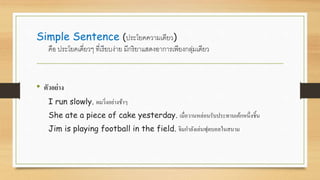 Simple Sentence (ประโยคความเดียว)
คือ ประโยคเดี่ยวๆ ที่เรียบง่าย มีกริยาแสดงอาการเพียงกลุ่มเดียว
• ตัวอย่าง
I run slowly. ผมวิ่งอย่างช้าๆ
She ate a piece of cake yesterday. เมื่อวานหล่อนรับประทานเค้กหนึ่งชิ้น
Jim is playing football in the field. จิมกาลังเล่นฟุตบอลในสนาม
 
