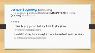Compound Sentence (ประโยคความรวม)
คือ ประโยคเดี่ยวๆ 2 ประโยคขึ้นไป โดยมีคาสันธาน(Conjunction) หรือ คาวิเศษณ์
(Adverb) เป็นตัวเชื่อมประโยค
• ตัวอย่าง
I like to play guitar, but she likes to play piano.
ฉันชอบเล่นกีตาร์แต่หล่อนชอบเล่นเปียโน
He didn’t study hard enough ; there, he couldn’t pass the exam.
เขาไม่ได้เรียนหนักมากพอ ดังนั้นเขาจึงสอบไม่ผ่าน
 
