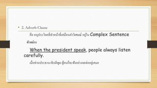 • 2. Adverb Clause
คือ อนุประโยคที่ทาหน้าที่เสมือนคาวิเศษณ์ อยู่ใน Complex Sentence
ตัวอย่าง
When the president speak, people always listen
carefully.
เมื่อท่านประธานาธิบดีพูด ผู้คนก็จะฟังอย่างจดจ่ออยู่เสมอ
 