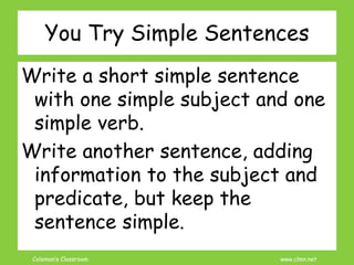 Coleman’s Classroom www.clmn.net
You Try Simple Sentences
Write a short simple sentence
with one simple subject and one
simple verb.
Write another sentence, adding
information to the subject and
predicate, but keep the
sentence simple.
 