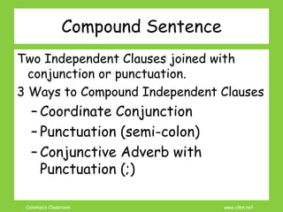Coleman’s Classroom www.clmn.net
Compound Sentence
Two Independent Clauses joined with
conjunction or punctuation.
3 Ways to Compound Independent Clauses
– Coordinate Conjunction
– Punctuation (semi-colon)
– Conjunctive Adverb with
Punctuation (;)
 