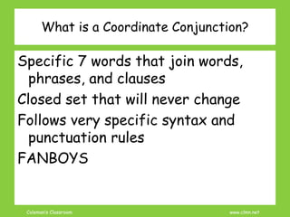 Coleman’s Classroom www.clmn.net
What is a Coordinate Conjunction?
Specific 7 words that join words,
phrases, and clauses
Closed set that will never change
Follows very specific syntax and
punctuation rules
FANBOYS
 