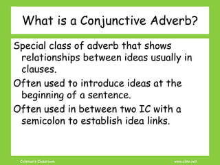 Coleman’s Classroom www.clmn.net
What is a Conjunctive Adverb?
Special class of adverb that shows
relationships between ideas usually in
clauses.
Often used to introduce ideas at the
beginning of a sentence.
Often used in between two IC with a
semicolon to establish idea links.
 