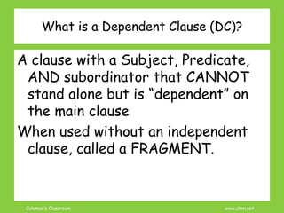 Coleman’s Classroom www.clmn.net
What is a Dependent Clause (DC)?
A clause with a Subject, Predicate,
AND subordinator that CANNOT
stand alone but is “dependent” on
the main clause
When used without an independent
clause, called a FRAGMENT.
 