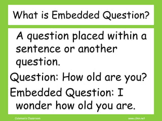 Coleman’s Classroom www.clmn.net
What is Embedded Question?
A question placed within a
sentence or another
question.
Question: How old are you?
Embedded Question: I
wonder how old you are.
 