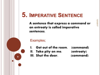 5. IMPERATIVE SENTENCE
A sentence that express a command or
an entreaty is called imperative
sentences.
12/3/2017
9
Examples;
I. Get out of the room. (command)
II. Take pity on me. (entreaty)
III. Shut the door. (command)
 