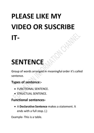 PLEASE LIKE MY
VIDEO OR SUSCRIBE
IT-
SENTENCE
Group of words arranged in meaningful order it’s called
sentence.
Types of sentence:-
 FUNCTIONAL SENTENCE.
 STRUCTUAL SENTENCE.
Functional sentences-
 A Declarative Sentence makes a statement. It
ends with a full stop. (.)
Example- This is a table.
 