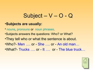 Subject – V – O - Q Subjects are usually: nouns ,  pronouns  or  noun phrases .   Subjects answers the questions: Who? or What? They tell who or what the sentence is about. Who?-  Men ….  or -  She ….  or -  An old man… What?-  Trucks ….  or -  It ….   or -  The blue truck… 