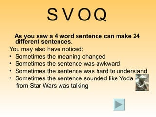 S V O Q As you saw a 4 word sentence can make 24 different sentences.   You may also have noticed: Sometimes the meaning changed Sometimes the sentence was awkward Sometimes the sentence was hard to understand Sometimes the sentence sounded like Yoda  from Star Wars was talking 
