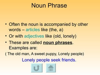 Noun Phrase Often the noun is accompanied by other words –  articles  like (the, a) Or with  adjectives  like (old, lonely) These are called  noun phrases . Examples are:  ( The old man, A sweet puppy, Lonely people) Lonely people seek friends. 