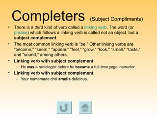 Completers   (Subject Compliments) There is a third kind of verb called a  linking verb . The word (or  phrase ) which follows a linking verb is called not an object, but a  subject complement .  The most common linking verb is "be." Other linking verbs are "become," "seem," "appear," "feel," "grow," "look," "smell," "taste," and "sound," among others.  Linking verb with subject complement   He  was  a radiologist before he  became  a full-time yoga instructor.  Linking verb with subject complement   Your homemade chili  smells  delicious.  