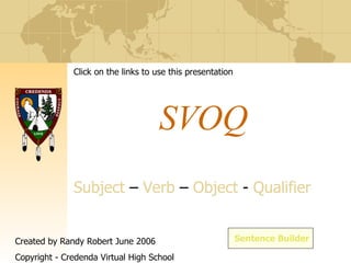 SVOQ S ubject  –  V erb  –  O bject  -  Q ualifier Sentence Builder Click on the links to use this presentation Created by Randy Robert June 2006 Copyright - Credenda Virtual High School 