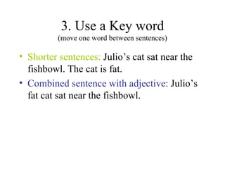 3. Use a Key word (move one word between sentences) Shorter sentences:  Julio’s cat sat near the fishbowl. The cat is fat. Combined sentence with adjective:  Julio’s fat cat sat near the fishbowl. 