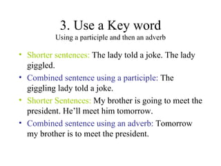 3. Use a Key word Using a participle and then an adverb Shorter sentences:  The lady told a joke. The lady giggled. Combined sentence using a participle:  The giggling lady told a joke. Shorter Sentences:  My brother is going to meet the president. He’ll meet him tomorrow. Combined sentence using an adverb:  Tomorrow my brother is to meet the president. 