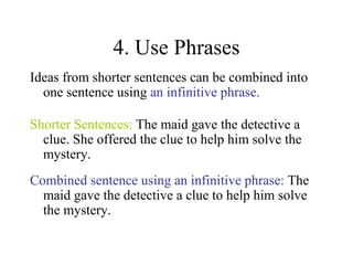 4. Use Phrases Ideas from shorter sentences can be combined into one sentence using  an infinitive phrase. Shorter Sentences:  The maid gave the detective a clue. She offered the clue to help him solve the mystery. Combined sentence using an infinitive phrase:  The maid gave the detective a clue to help him solve the mystery. 