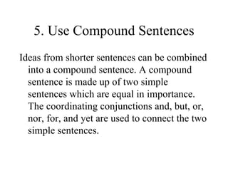 5. Use Compound Sentences Ideas from shorter sentences can be combined into a compound sentence. A compound sentence is made up of two simple sentences which are equal in importance. The coordinating conjunctions and, but, or, nor, for, and yet are used to connect the two simple sentences. 