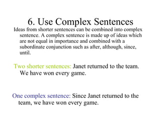 6. Use Complex Sentences Ideas from shorter sentences can be combined into complex sentence. A complex sentence is made up of ideas which are not equal in importance and combined with a subordinate conjunction such as after, although, since, until. Two shorter sentences:  Janet returned to the team. We have won every game. One complex sentence:  Since Janet returned to the team, we have won every game. 