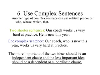 6. Use Complex Sentences Another type of complex sentence can use relative pronouns.: who, whose, which, that. Two shorter sentences:  Our coach works us very hard at practice. He is new this year. One complex sentence:  Our coach, who is new this year, works us very hard at practice.  The more important of the two ideas should be an independent clause and the less important idea should be a dependent or subordinate clause. 