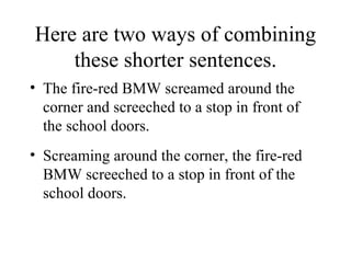 Here are two ways of combining these shorter sentences. The fire-red BMW screamed around the corner and screeched to a stop in front of the school doors. Screaming around the corner, the fire-red BMW screeched to a stop in front of the school doors. 