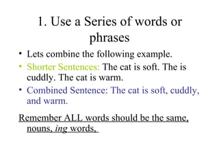 1. Use a Series of words or phrases Lets combine the following example. Shorter Sentences:  The cat is soft. The is cuddly. The cat is warm.  Combined Sentence: The cat is soft, cuddly, and warm.  Remember ALL words should be the same, nouns,  ing  words,  