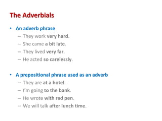 The Adverbials
• An adverb phrase
– They work very hard.
– She came a bit late.
– They lived very far.
– He acted so carelessly.
• A prepositional phrase used as an adverb
– They are at a hotel.
– I’m going to the bank.
– He wrote with red pen.
– We will talk after lunch time.
 