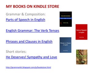 MY BOOKS ON KINDLE STORE
Grammar & Composition:
Parts of Speech in English
English Grammar: The Verb Tenses
Phrases and Clauses in English
Short stories:
He Deserves! Sympathy and Love
http://grammarkit.blogspot.com/p/bookstore.html
 