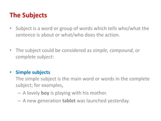The Subjects
• Subject is a word or group of words which tells who/what the
sentence is about or what/who does the action.
• The subject could be considered as simple, compound, or
complete subject:
• Simple subjects
The simple subject is the main word or words in the complete
subject; for examples,
– A lovely boy is playing with his mother.
– A new generation tablet was launched yesterday.
 