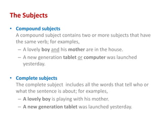 The Subjects
• Compound subjects
A compound subject contains two or more subjects that have
the same verb; for examples,
– A lovely boy and his mother are in the house.
– A new generation tablet or computer was launched
yesterday.
• Complete subjects
The complete subject includes all the words that tell who or
what the sentence is about; for examples,
– A lovely boy is playing with his mother.
– A new generation tablet was launched yesterday.
 
