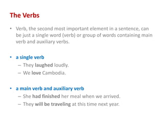 The Verbs
• Verb, the second most important element in a sentence, can
be just a single word (verb) or group of words containing main
verb and auxiliary verbs.
• a single verb
– They laughed loudly.
– We love Cambodia.
• a main verb and auxiliary verb
– She had finished her meal when we arrived.
– They will be traveling at this time next year.
 