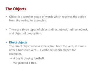 The Objects
• Object is a word or group of words which receives the action
from the verbs; for examples,
• There are three types of objects: direct object, indirect object,
and object of preposition.
• Direct objects
The direct object receives the action from the verb; it stands
after a transitive verb -- a verb that needs object; for
examples,
– A boy is playing football.
– We planted a tree.
 