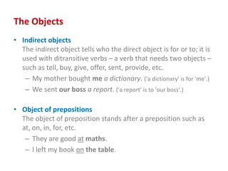 The Objects
• Indirect objects
The indirect object tells who the direct object is for or to; it is
used with ditransitive verbs – a verb that needs two objects –
such as tell, buy, give, offer, sent, provide, etc.
– My mother bought me a dictionary. ('a dictionary' is for 'me'.)
– We sent our boss a report. ('a report' is to 'our boss'.)
• Object of prepositions
The object of preposition stands after a preposition such as
at, on, in, for, etc.
– They are good at maths.
– I left my book on the table.
 