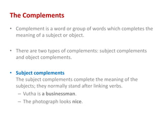 The Complements
• Complement is a word or group of words which completes the
meaning of a subject or object.
• There are two types of complements: subject complements
and object complements.
• Subject complements
The subject complements complete the meaning of the
subjects; they normally stand after linking verbs.
– Vutha is a businessman.
– The photograph looks nice.
 
