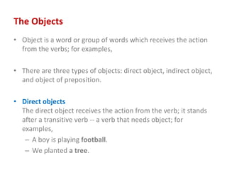 The Objects
• Object is a word or group of words which receives the action
from the verbs; for examples,
• There are three...