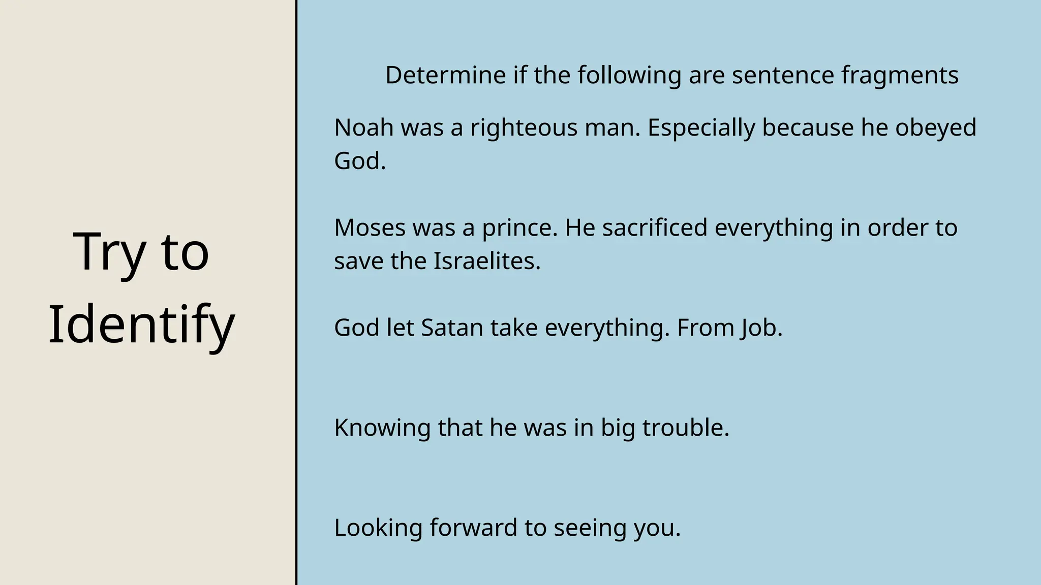 Try to
Identify
Determine if the following are sentence fragments
Noah was a righteous man. Especially because he obeyed
God.
Moses was a prince. He sacrificed everything in order to
save the Israelites.
God let Satan take everything. From Job.
Knowing that he was in big trouble.
Looking forward to seeing you.
 