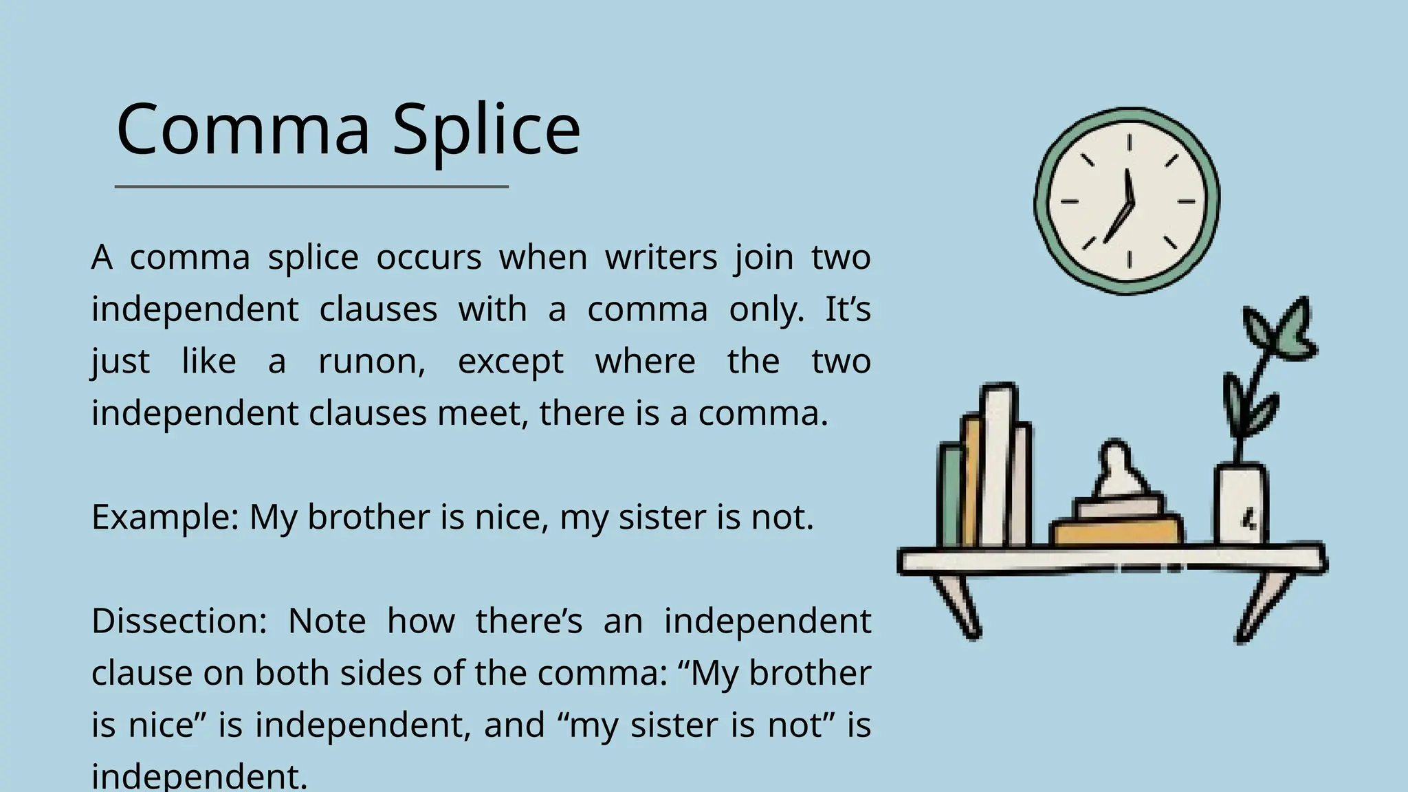 Comma Splice
A comma splice occurs when writers join two
independent clauses with a comma only. It’s
just like a runon, except where the two
independent clauses meet, there is a comma.
Example: My brother is nice, my sister is not.
Dissection: Note how there’s an independent
clause on both sides of the comma: “My brother
is nice” is independent, and “my sister is not” is
independent.
 